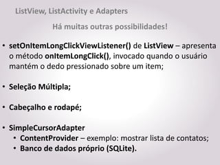 ListView, ListActivity e Adapters
              Há muitas outras possibilidades!

• setOnItemLongClickViewListener() de ListView – apresenta
  o método onItemLongClick(), invocado quando o usuário
  mantém o dedo pressionado sobre um item;

• Seleção Múltipla;

• Cabeçalho e rodapé;

• SimpleCursorAdapter
   • ContentProvider – exemplo: mostrar lista de contatos;
   • Banco de dados próprio (SQLite).
 