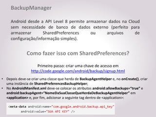 BackupManager

     Android desde a API Level 8 permite armazenar dados na Cloud
     sem necessidade de banco de dados externo (perfeito para
     armazenar       SharedPreferences     ou     arquivos     de
     configuração/informação simples).


               Como fazer isso com SharedPreferences?
                     Primeiro passo: criar uma chave de acesso em
                 http://code.google.com/android/backup/signup.html
• Depois deve-se criar uma classe que herda de BackupAgentHelper e, no onCreate(), criar
  uma instância de SharedPreferencesBackupHelper;
• No AndroidManifest.xml deve-se colocar os atributos android:allowBackups=“true” e
  android:backupAgent=“NomeDaSuaClasseQueHerdaDeBackupAgentHelper” em
  <application> e, por fim, adicionar a seguinte tag dentro de <application>:
 