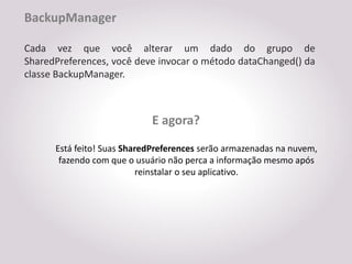 BackupManager

Cada vez que você alterar um dado do grupo de
SharedPreferences, você deve invocar o método dataChanged() da
classe BackupManager.



                            E agora?
      Está feito! Suas SharedPreferences serão armazenadas na nuvem,
       fazendo com que o usuário não perca a informação mesmo após
                           reinstalar o seu aplicativo.
 