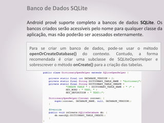 Banco de Dados SQLite

Android provê suporte completo a bancos de dados SQLite. Os
bancos criados serão acessíveis pelo nome para qualquer classe da
aplicação, mas não poderão ser acessados externamente.

 Para se criar um banco de dados, pode-se usar o método
 openOrCreateDatabase() do contexto. Contudo, a forma
 recomendada é criar uma subclasse de SQLiteOpenHelper e
 sobrescrever o método onCreate() para a criação das tabelas.
 