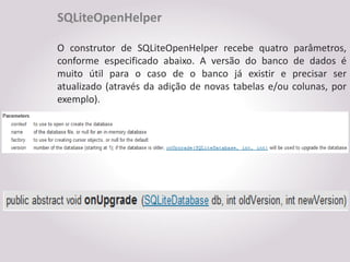 SQLiteOpenHelper

O construtor de SQLiteOpenHelper recebe quatro        parâmetros,
conforme especificado abaixo. A versão do banco       de dados é
muito útil para o caso de o banco já existir e        precisar ser
atualizado (através da adição de novas tabelas e/ou   colunas, por
exemplo).
 