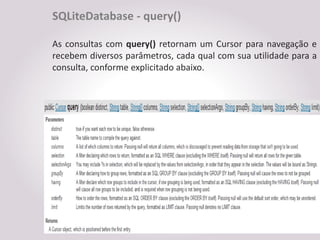 SQLiteDatabase - query()

As consultas com query() retornam um Cursor para navegação e
recebem diversos parâmetros, cada qual com sua utilidade para a
consulta, conforme explicitado abaixo.
 
