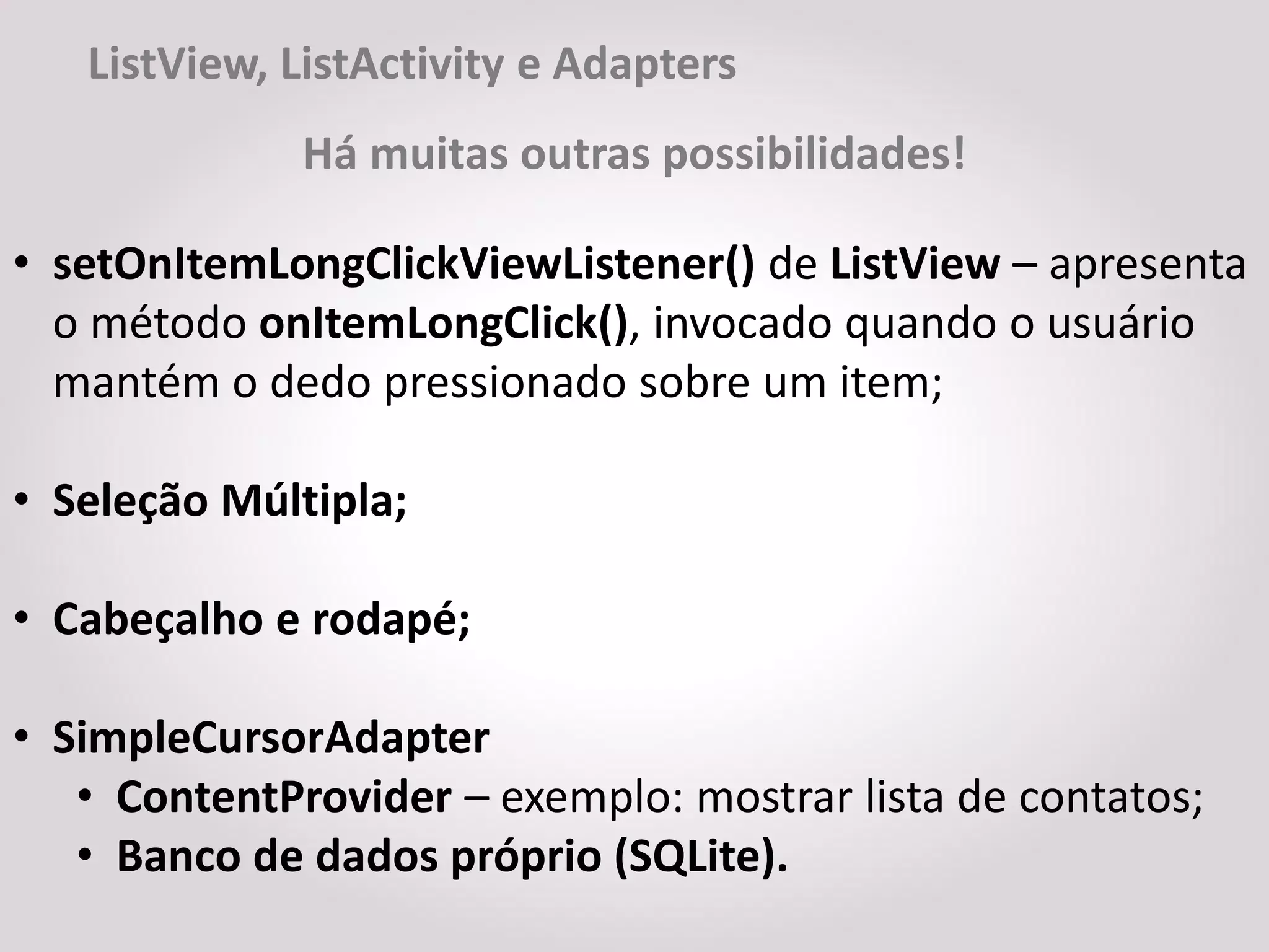 ListView, ListActivity e Adapters
              Há muitas outras possibilidades!

• setOnItemLongClickViewListener() de ListView – apresenta
  o método onItemLongClick(), invocado quando o usuário
  mantém o dedo pressionado sobre um item;

• Seleção Múltipla;

• Cabeçalho e rodapé;

• SimpleCursorAdapter
   • ContentProvider – exemplo: mostrar lista de contatos;
   • Banco de dados próprio (SQLite).
 