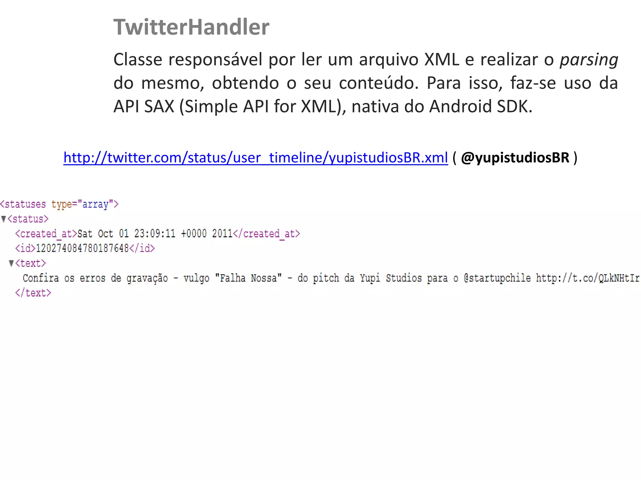 TwitterHandler
NewsDroid - Controladores   Classe responsável por ler um arquivo XML e realizar o parsing
                            do mesmo, obtendo o seu conteúdo. Para isso, faz-se uso da
                            API SAX (Simple API for XML), nativa do Android SDK.

              http://twitter.com/status/user_timeline/yupistudiosBR.xml ( @yupistudiosBR )
 