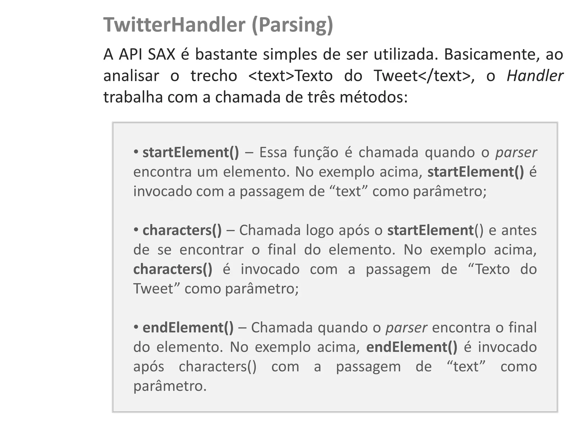 TwitterHandler (Parsing)
NewsDroid - Controladores   A API SAX é bastante simples de ser utilizada. Basicamente, ao
                            analisar o trecho <text>Texto do Tweet</text>, o Handler
                            trabalha com a chamada de três métodos:


                                • startElement() – Essa função é chamada quando o parser
                                encontra um elemento. No exemplo acima, startElement() é
                                invocado com a passagem de “text” como parâmetro;

                                • characters() – Chamada logo após o startElement() e antes
                                de se encontrar o final do elemento. No exemplo acima,
                                characters() é invocado com a passagem de “Texto do
                                Tweet” como parâmetro;

                                • endElement() – Chamada quando o parser encontra o final
                                do elemento. No exemplo acima, endElement() é invocado
                                após characters() com a passagem de “text” como
                                parâmetro.
 