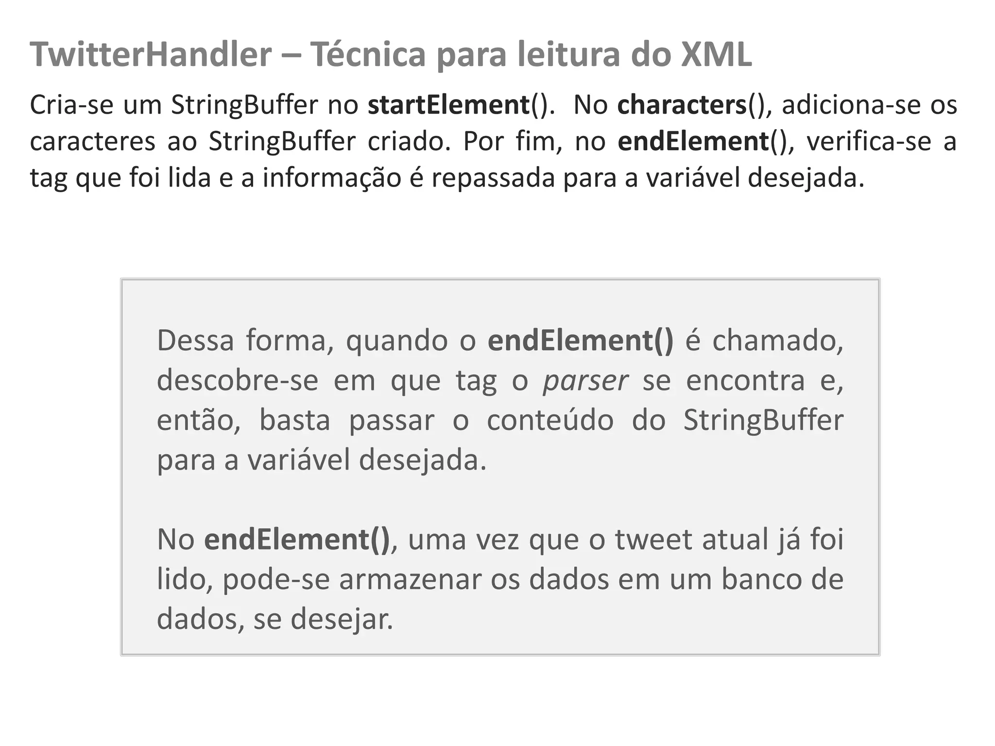 TwitterHandler – Técnica para leitura do XML
Cria-se um StringBuffer no startElement(). No characters(), adiciona-se os
   NewsDroid - Controladores
caracteres ao StringBuffer criado. Por fim, no endElement(), verifica-se a
tag que foi lida e a informação é repassada para a variável desejada.




                               Dessa forma, quando o endElement() é chamado,
                               descobre-se em que tag o parser se encontra e,
                               então, basta passar o conteúdo do StringBuffer
                               para a variável desejada.

                               No endElement(), uma vez que o tweet atual já foi
                               lido, pode-se armazenar os dados em um banco de
                               dados, se desejar.
 