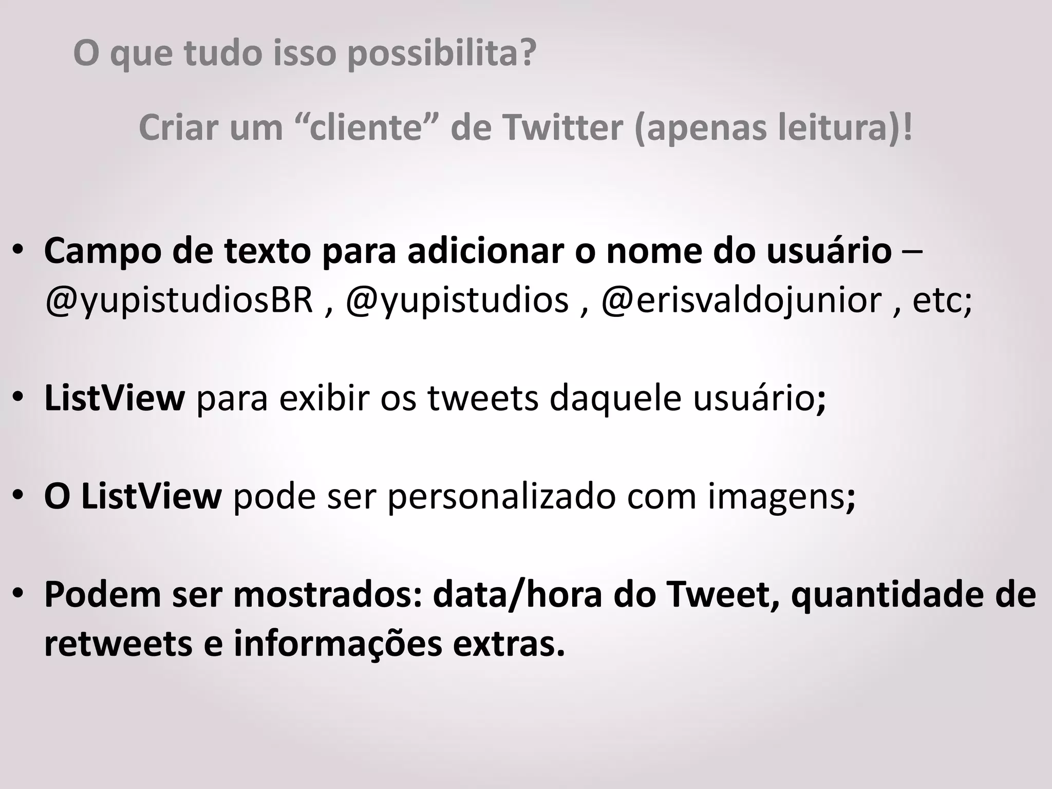 O que tudo isso possibilita?
       Criar um “cliente” de Twitter (apenas leitura)!


• Campo de texto para adicionar o nome do usuário –
  @yupistudiosBR , @yupistudios , @erisvaldojunior , etc;

• ListView para exibir os tweets daquele usuário;

• O ListView pode ser personalizado com imagens;

• Podem ser mostrados: data/hora do Tweet, quantidade de
  retweets e informações extras.
 
