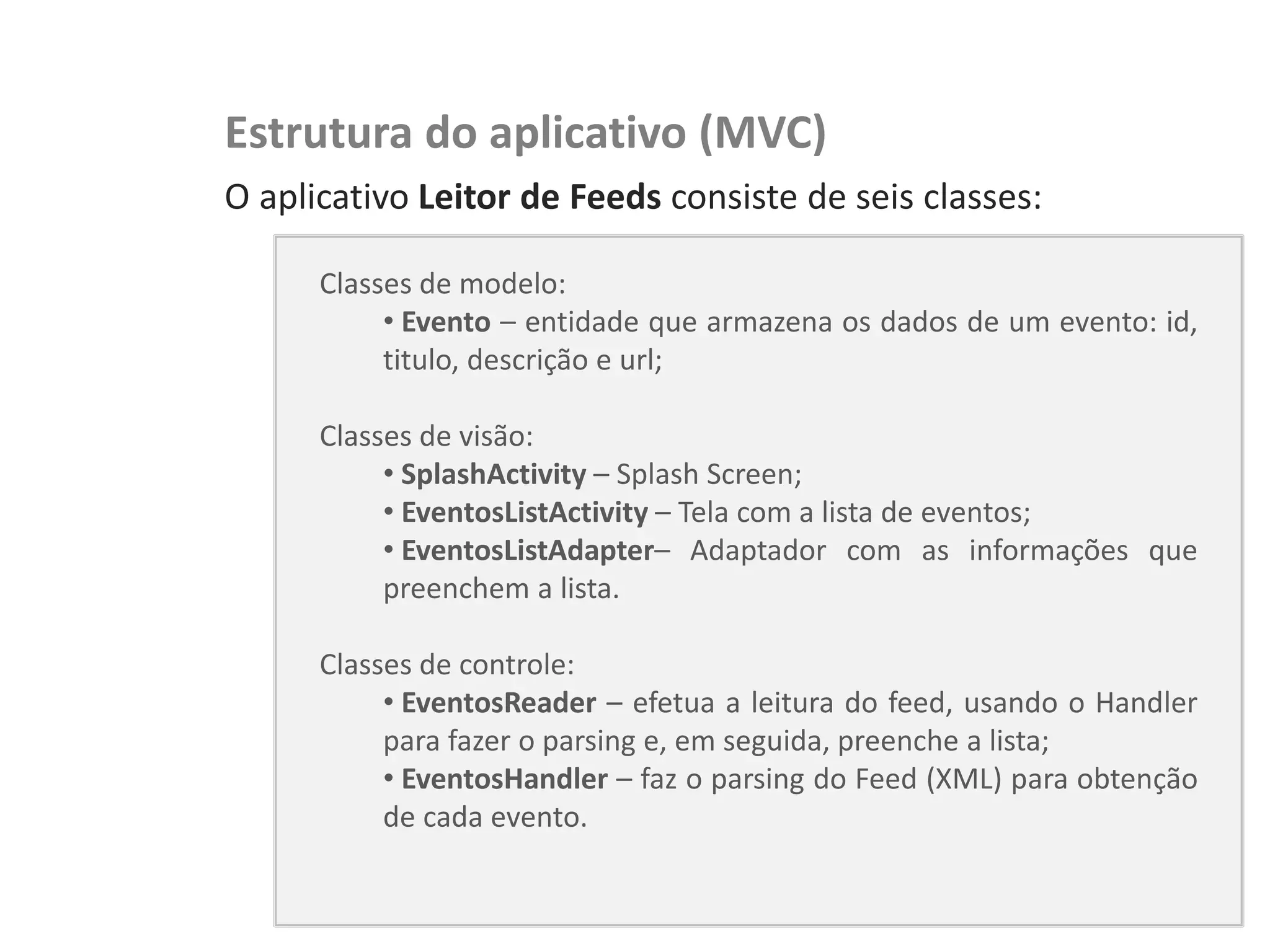 NewsDroid – Leitor de RSS   Estrutura do aplicativo (MVC)
                            O aplicativo Leitor de Feeds consiste de seis classes:

                                  Classes de modelo:
                                       • Evento – entidade que armazena os dados de um evento: id,
                                       titulo, descrição e url;

                                  Classes de visão:
                                       • SplashActivity – Splash Screen;
                                       • EventosListActivity – Tela com a lista de eventos;
                                       • EventosListAdapter– Adaptador com as informações que
                                       preenchem a lista.

                                  Classes de controle:
                                       • EventosReader – efetua a leitura do feed, usando o Handler
                                       para fazer o parsing e, em seguida, preenche a lista;
                                       • EventosHandler – faz o parsing do Feed (XML) para obtenção
                                       de cada evento.
 