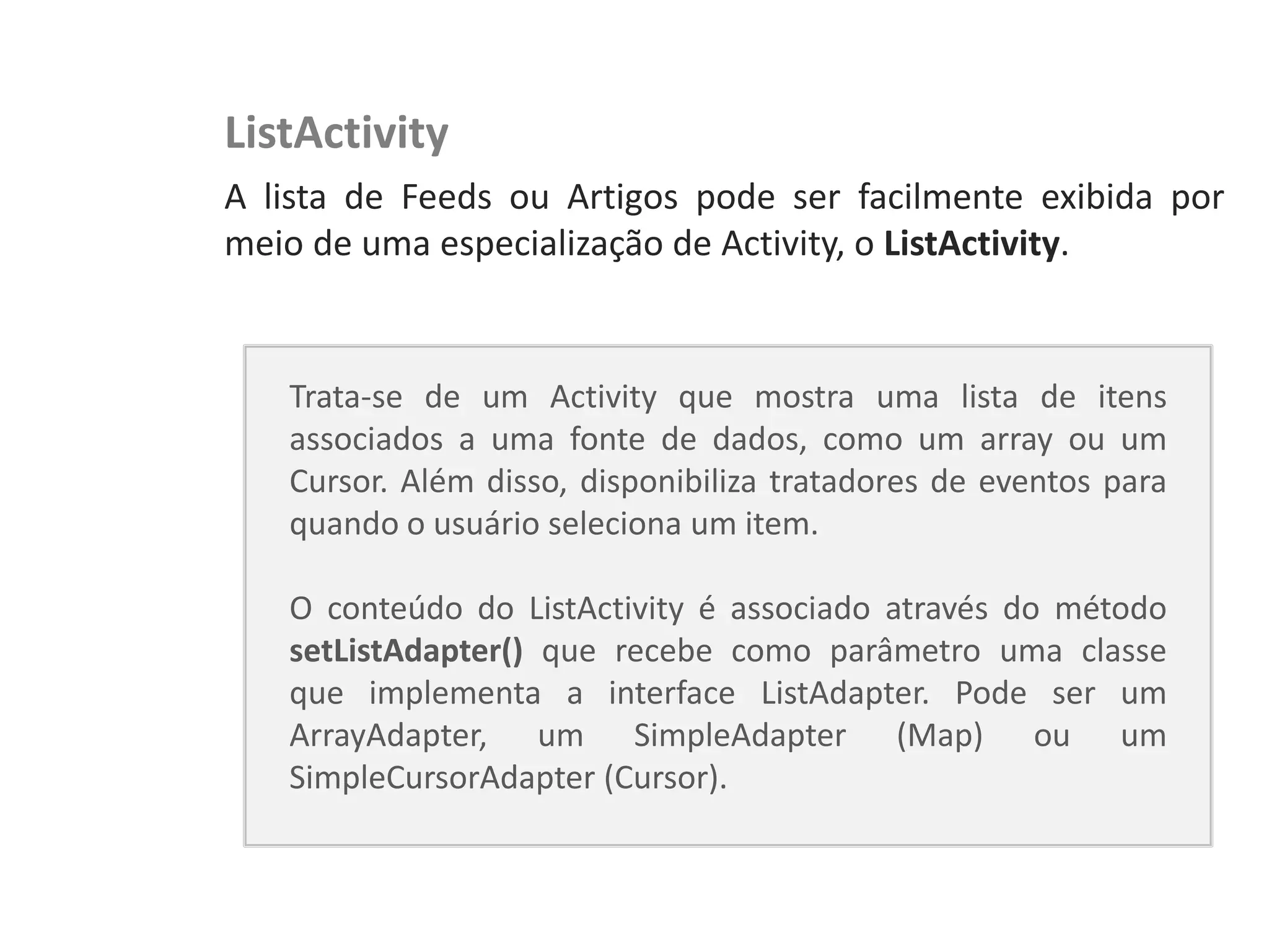 NewsDroid – Leitor de RSS   ListActivity
                            A lista de Feeds ou Artigos pode ser facilmente exibida por
                            meio de uma especialização de Activity, o ListActivity.


                               Trata-se de um Activity que mostra uma lista de itens
                               associados a uma fonte de dados, como um array ou um
                               Cursor. Além disso, disponibiliza tratadores de eventos para
                               quando o usuário seleciona um item.

                               O conteúdo do ListActivity é associado através do método
                               setListAdapter() que recebe como parâmetro uma classe
                               que implementa a interface ListAdapter. Pode ser um
                               ArrayAdapter, um SimpleAdapter (Map) ou um
                               SimpleCursorAdapter (Cursor).
 