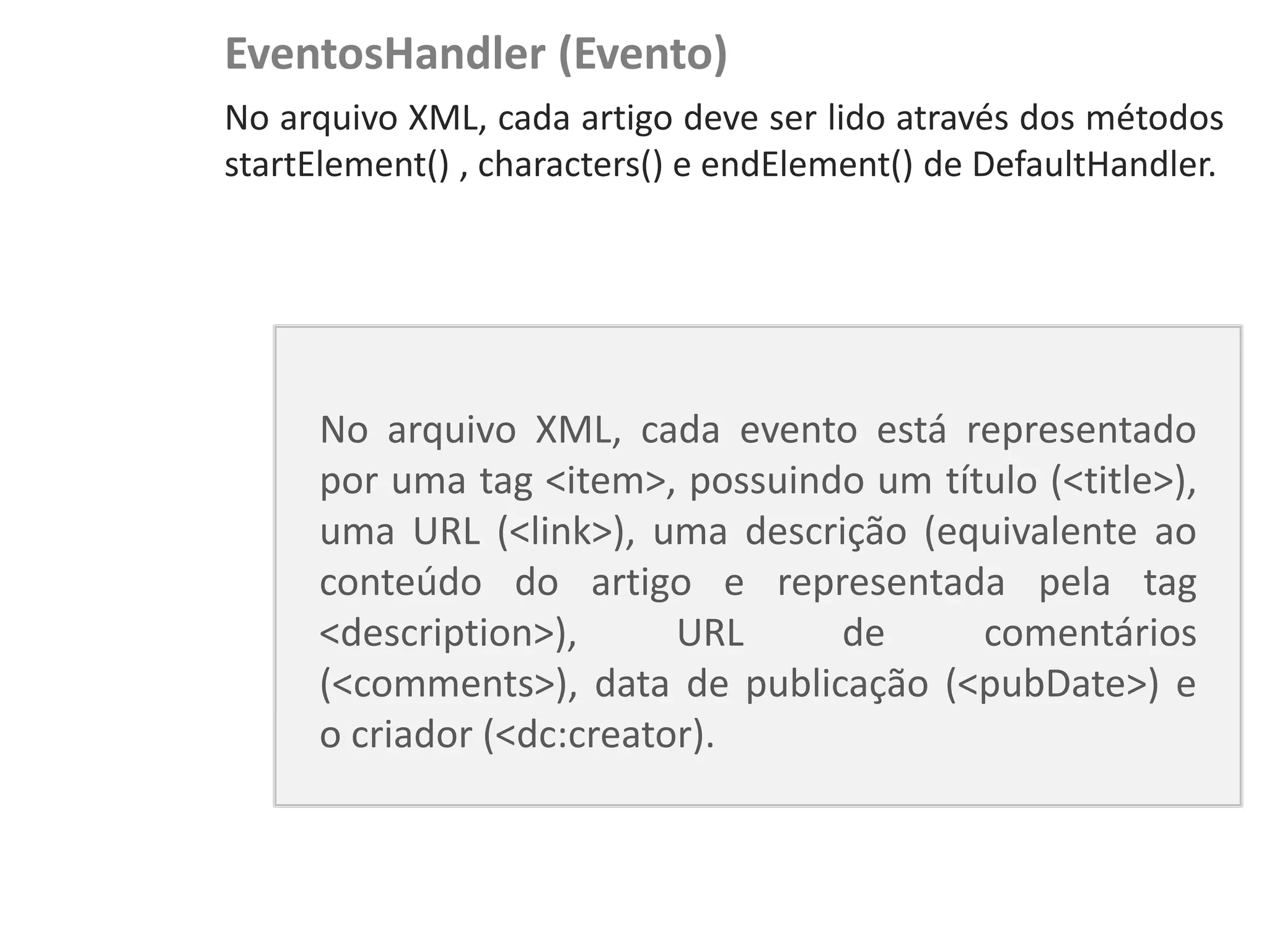 EventosHandler (Evento)
NewsDroid - Controladores   No arquivo XML, cada artigo deve ser lido através dos métodos
                            startElement() , characters() e endElement() de DefaultHandler.




                                 No arquivo XML, cada evento está representado
                                 por uma tag <item>, possuindo um título (<title>),
                                 uma URL (<link>), uma descrição (equivalente ao
                                 conteúdo do artigo e representada pela tag
                                 <description>),      URL    de      comentários
                                 (<comments>), data de publicação (<pubDate>) e
                                 o criador (<dc:creator).
 
