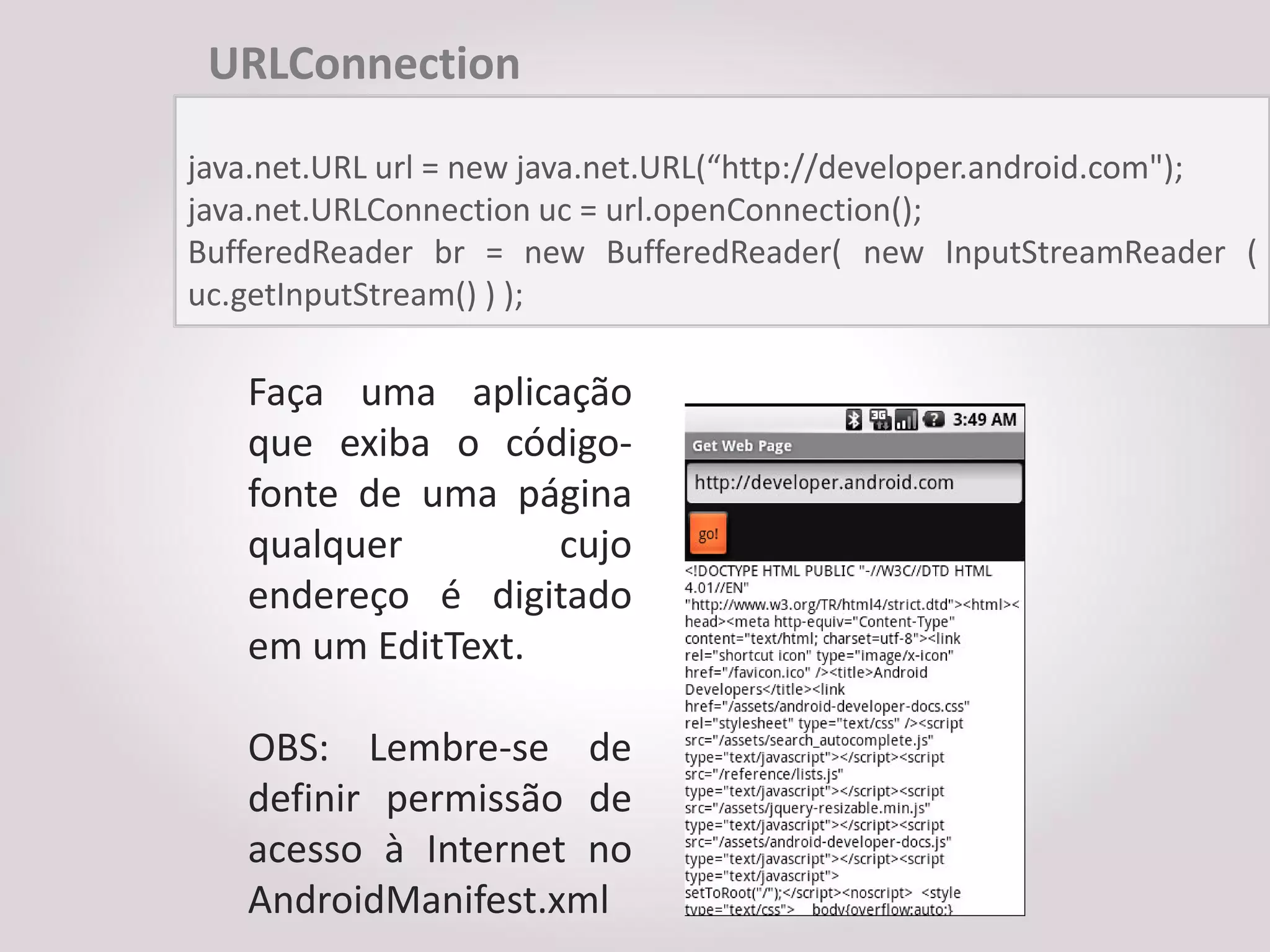 URLConnection

java.net.URL url = new java.net.URL(“http://developer.android.com");
java.net.URLConnection uc = url.openConnection();
BufferedReader br = new BufferedReader( new InputStreamReader (
uc.getInputStream() ) );

   Faça uma aplicação
   que exiba o código-
   fonte de uma página
   qualquer        cujo
   endereço é digitado
   em um EditText.

   OBS: Lembre-se de
   definir permissão de
   acesso à Internet no
   AndroidManifest.xml
 