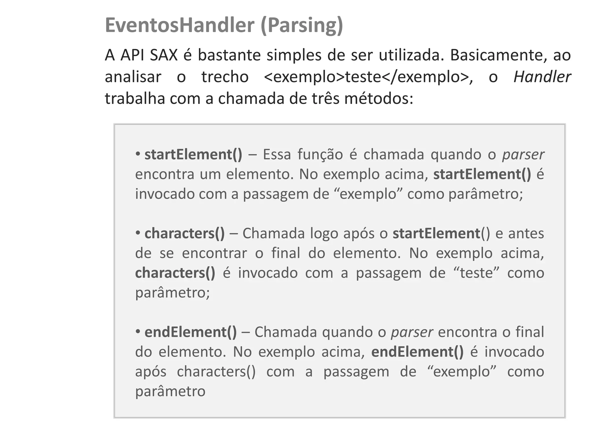 EventosHandler (Parsing)
NewsDroid - Controladores   A API SAX é bastante simples de ser utilizada. Basicamente, ao
                            analisar o trecho <exemplo>teste</exemplo>, o Handler
                            trabalha com a chamada de três métodos:


                                • startElement() – Essa função é chamada quando o parser
                                encontra um elemento. No exemplo acima, startElement() é
                                invocado com a passagem de “exemplo” como parâmetro;

                                • characters() – Chamada logo após o startElement() e antes
                                de se encontrar o final do elemento. No exemplo acima,
                                characters() é invocado com a passagem de “teste” como
                                parâmetro;

                                • endElement() – Chamada quando o parser encontra o final
                                do elemento. No exemplo acima, endElement() é invocado
                                após characters() com a passagem de “exemplo” como
                                parâmetro
 