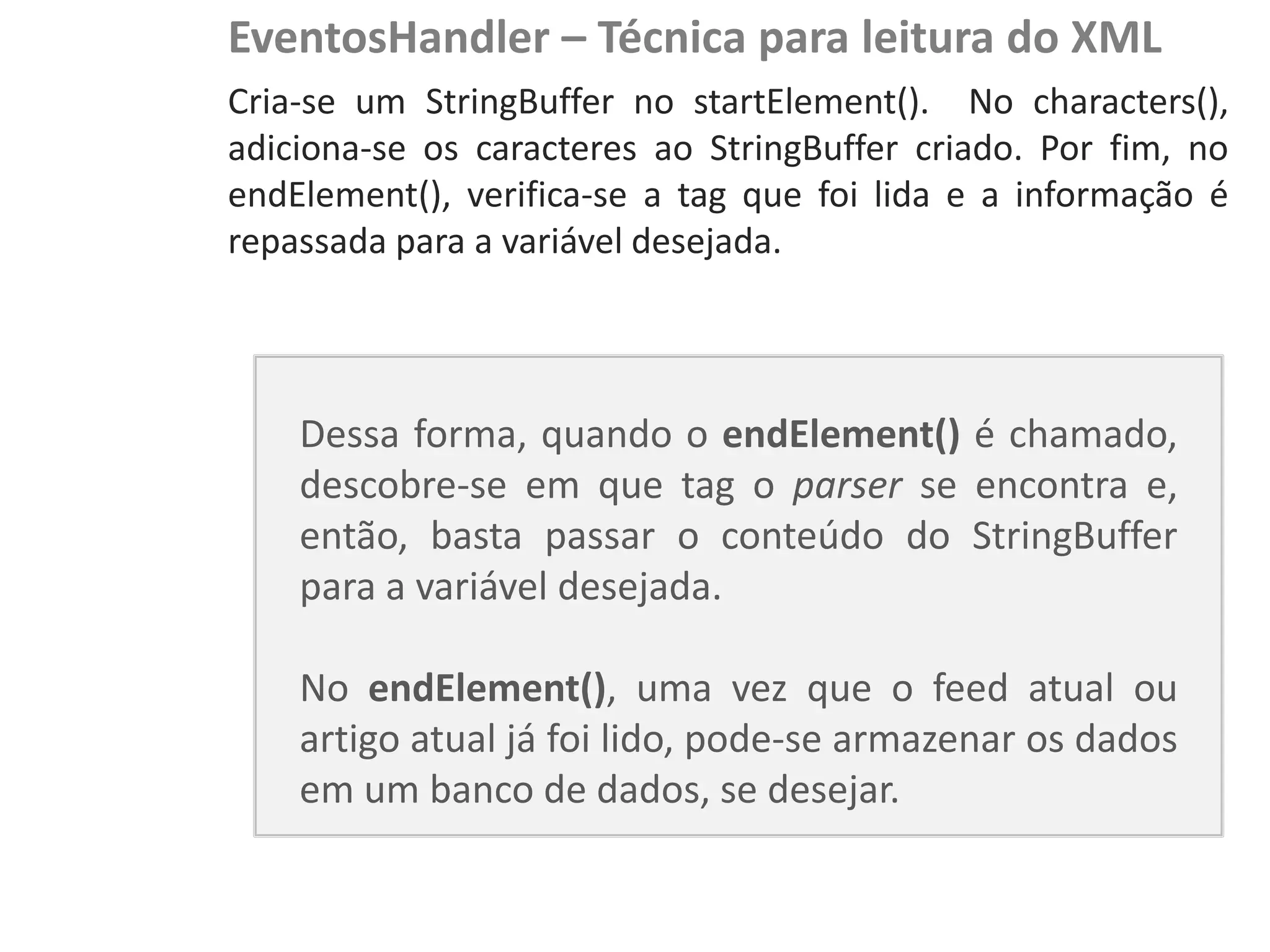 EventosHandler – Técnica para leitura do XML
                            Cria-se um StringBuffer no startElement(). No characters(),
                            adiciona-se os caracteres ao StringBuffer criado. Por fim, no
NewsDroid - Controladores
                            endElement(), verifica-se a tag que foi lida e a informação é
                            repassada para a variável desejada.




                                Dessa forma, quando o endElement() é chamado,
                                descobre-se em que tag o parser se encontra e,
                                então, basta passar o conteúdo do StringBuffer
                                para a variável desejada.

                                No endElement(), uma vez que o feed atual ou
                                artigo atual já foi lido, pode-se armazenar os dados
                                em um banco de dados, se desejar.
 
