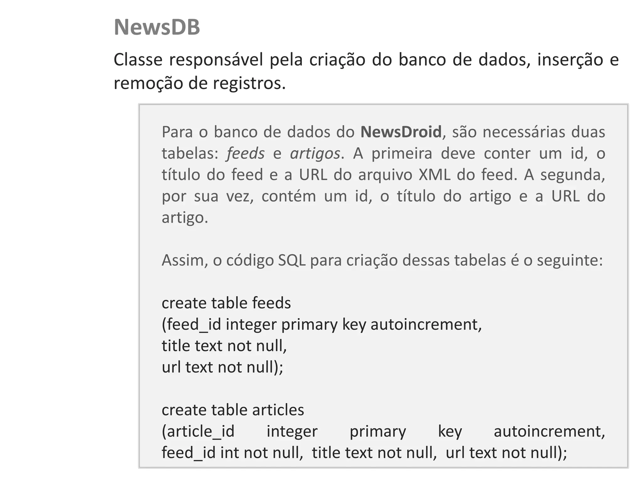 NewsDB
NewsDroid - Controladores   Classe responsável pela criação do banco de dados, inserção e
                            remoção de registros.

                                 Para o banco de dados do NewsDroid, são necessárias duas
                                 tabelas: feeds e artigos. A primeira deve conter um id, o
                                 título do feed e a URL do arquivo XML do feed. A segunda,
                                 por sua vez, contém um id, o título do artigo e a URL do
                                 artigo.

                                 Assim, o código SQL para criação dessas tabelas é o seguinte:

                                 create table feeds
                                 (feed_id integer primary key autoincrement,
                                 title text not null,
                                 url text not null);

                                 create table articles
                                 (article_id    integer       primary      key     autoincrement,
                                 feed_id int not null, title text not null, url text not null);
 