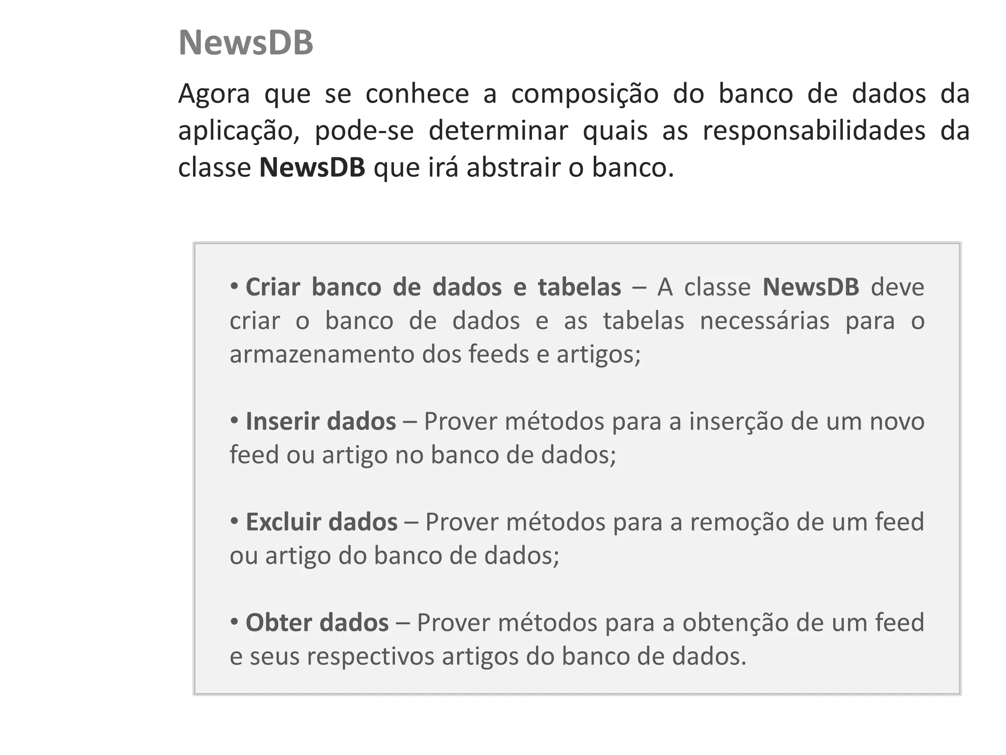 NewsDB
NewsDroid - Controladores   Agora que se conhece a composição do banco de dados da
                            aplicação, pode-se determinar quais as responsabilidades da
                            classe NewsDB que irá abstrair o banco.


                               • Criar banco de dados e tabelas – A classe NewsDB deve
                               criar o banco de dados e as tabelas necessárias para o
                               armazenamento dos feeds e artigos;

                               • Inserir dados – Prover métodos para a inserção de um novo
                               feed ou artigo no banco de dados;

                               • Excluir dados – Prover métodos para a remoção de um feed
                               ou artigo do banco de dados;

                               • Obter dados – Prover métodos para a obtenção de um feed
                               e seus respectivos artigos do banco de dados.
 