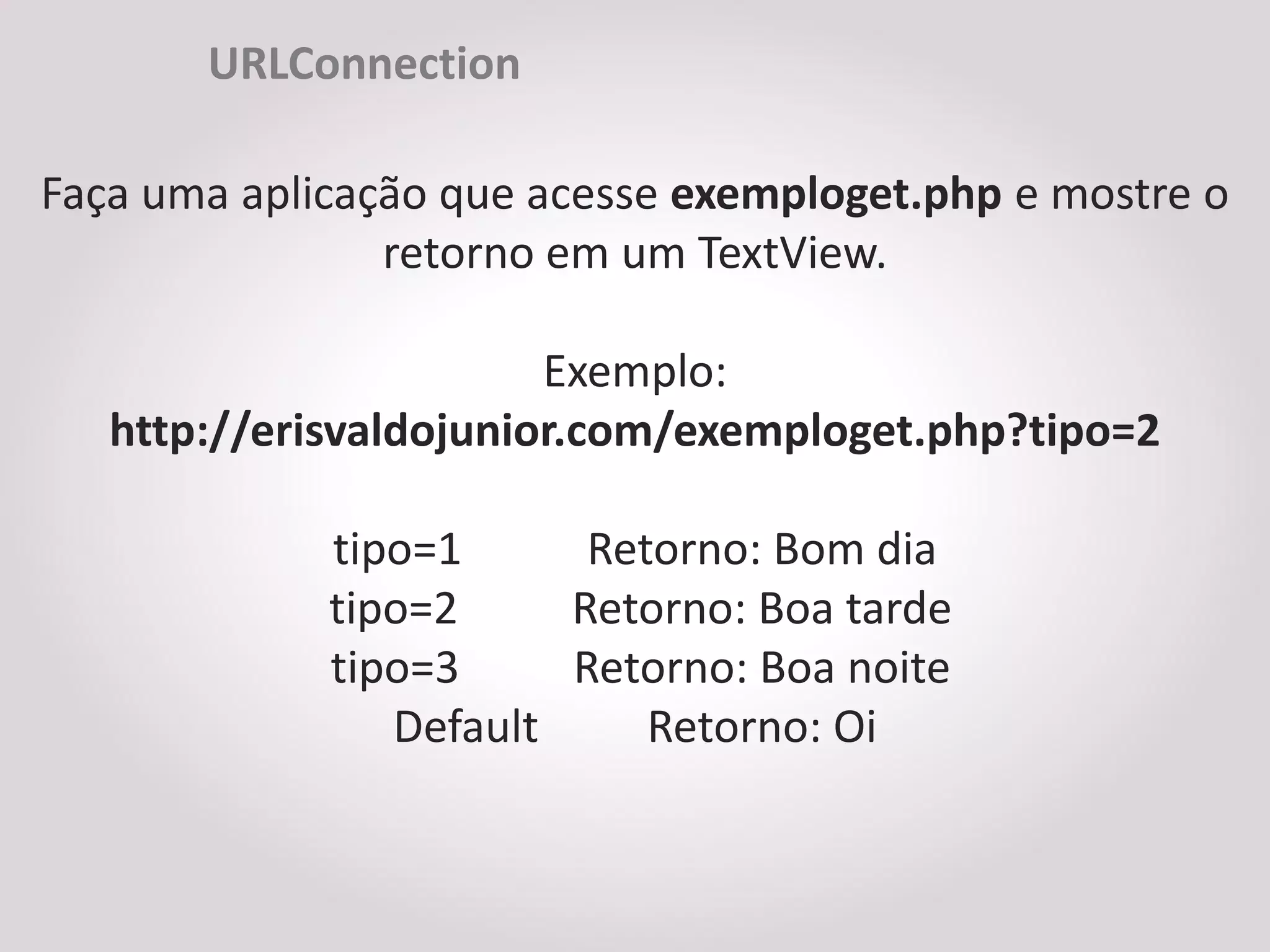 URLConnection

Faça uma aplicação que acesse exemploget.php e mostre o
                retorno em um TextView.

                        Exemplo:
   http://erisvaldojunior.com/exemploget.php?tipo=2

             tipo=1      Retorno: Bom dia
             tipo=2     Retorno: Boa tarde
             tipo=3     Retorno: Boa noite
                Default     Retorno: Oi
 