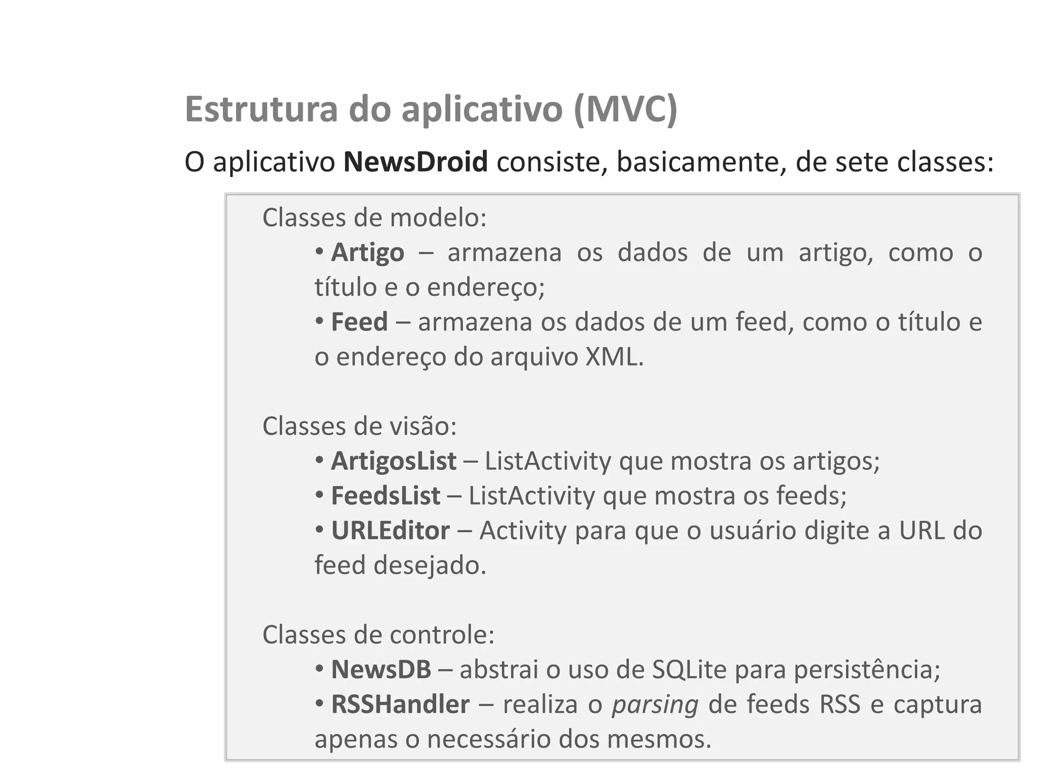 NewsDroid – Leitor de RSS   Estrutura do aplicativo (MVC)
                            O aplicativo NewsDroid consiste, basicamente, de sete classes:
                                 Classes de modelo:
                                     • Artigo – armazena os dados de um artigo, como o
                                     título e o endereço;
                                     • Feed – armazena os dados de um feed, como o título e
                                     o endereço do arquivo XML.

                                 Classes de visão:
                                     • ArtigosList – ListActivity que mostra os artigos;
                                     • FeedsList – ListActivity que mostra os feeds;
                                     • URLEditor – Activity para que o usuário digite a URL do
                                     feed desejado.

                                 Classes de controle:
                                     • NewsDB – abstrai o uso de SQLite para persistência;
                                     • RSSHandler – realiza o parsing de feeds RSS e captura
                                     apenas o necessário dos mesmos.
 