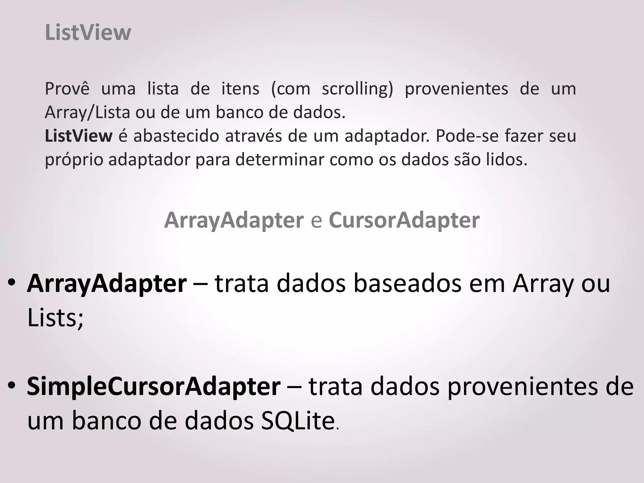 ListView

   Provê uma lista de itens (com scrolling) provenientes de um
   Array/Lista ou de um banco de dados.
   ListView é abastecido através de um adaptador. Pode-se fazer seu
   próprio adaptador para determinar como os dados são lidos.


                 ArrayAdapter e CursorAdapter

• ArrayAdapter – trata dados baseados em Array ou
  Lists;

• SimpleCursorAdapter – trata dados provenientes de
  um banco de dados SQLite.
 