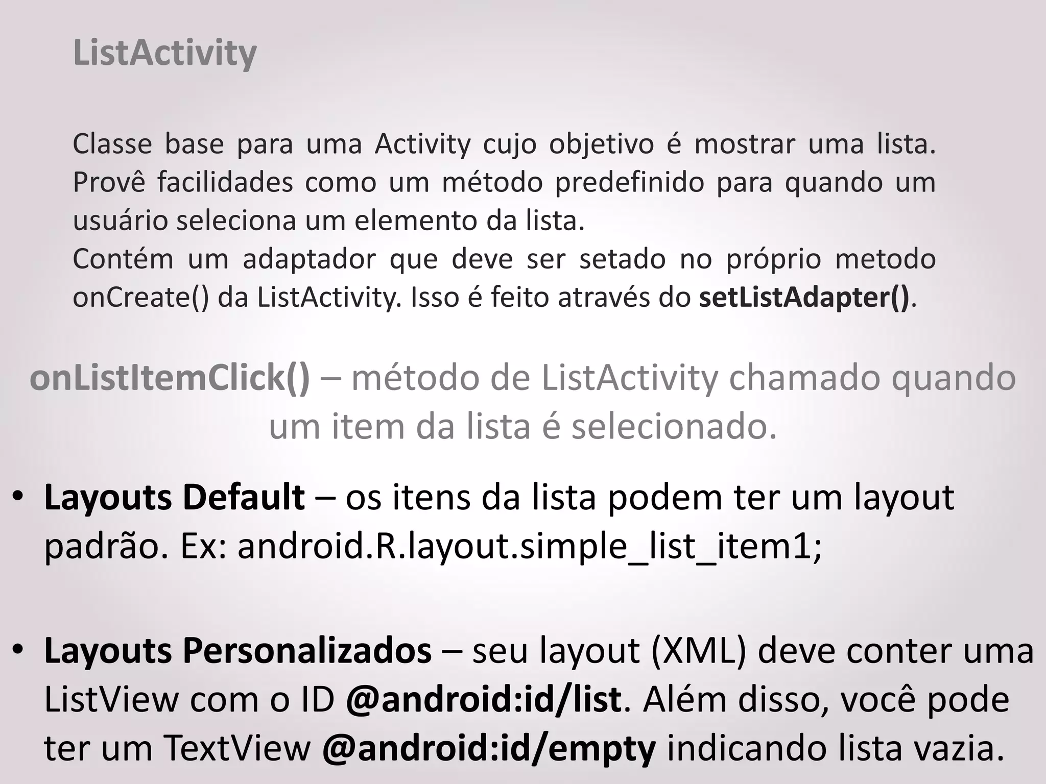 ListActivity

   Classe base para uma Activity cujo objetivo é mostrar uma lista.
   Provê facilidades como um método predefinido para quando um
   usuário seleciona um elemento da lista.
   Contém um adaptador que deve ser setado no próprio metodo
   onCreate() da ListActivity. Isso é feito através do setListAdapter().

 onListItemClick() – método de ListActivity chamado quando
               um item da lista é selecionado.
• Layouts Default – os itens da lista podem ter um layout
  padrão. Ex: android.R.layout.simple_list_item1;

• Layouts Personalizados – seu layout (XML) deve conter uma
  ListView com o ID @android:id/list. Além disso, você pode
  ter um TextView @android:id/empty indicando lista vazia.
 