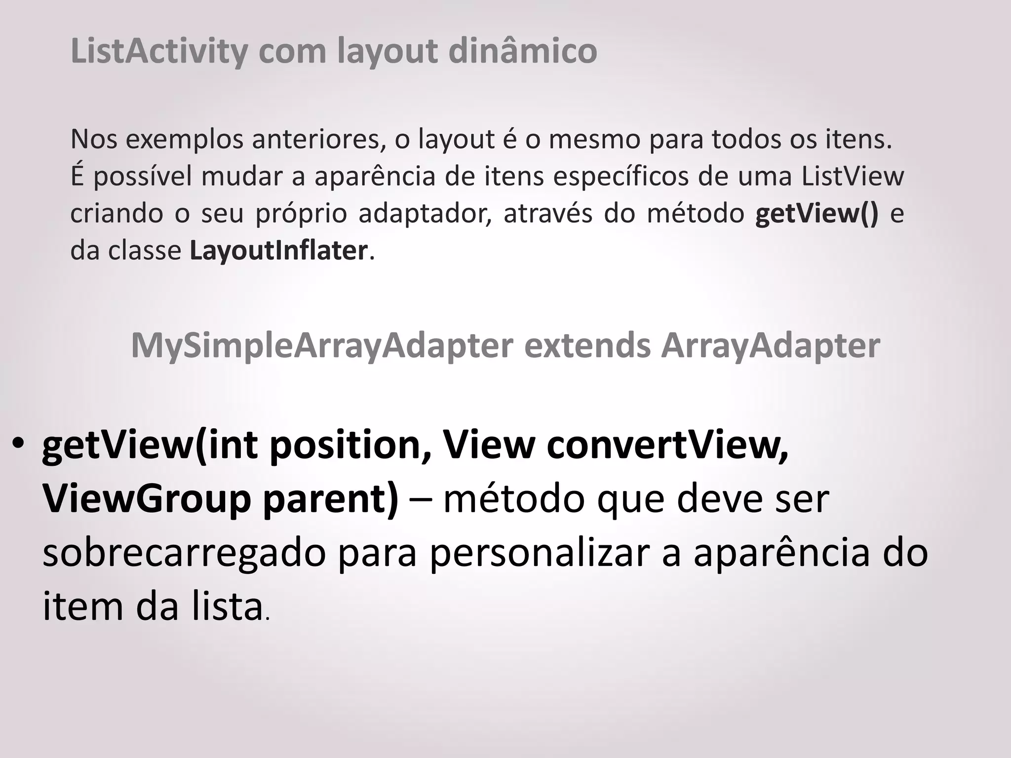 ListActivity com layout dinâmico

   Nos exemplos anteriores, o layout é o mesmo para todos os itens.
   É possível mudar a aparência de itens específicos de uma ListView
   criando o seu próprio adaptador, através do método getView() e
   da classe LayoutInflater.


       MySimpleArrayAdapter extends ArrayAdapter

• getView(int position, View convertView,
  ViewGroup parent) – método que deve ser
  sobrecarregado para personalizar a aparência do
  item da lista.
 