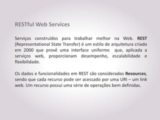 RESTful Web Services

Serviços construídos para trabalhar melhor na Web. REST
(Representational State Transfer) é um estilo de arquitetura criado
em 2000 que provê uma interface uniforme que, aplicada a
serviços web, proporcionam desempenho, escalabilidade e
flexibilidade.

Os dados e funcionalidades em REST são considerados Resources,
sendo que cada recurso pode ser acessado por uma URI – um link
web. Um recurso possui uma série de operações bem definidas.
 
