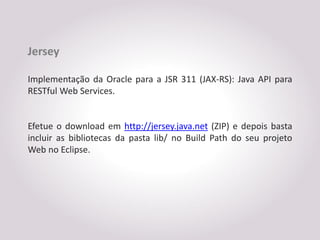 Jersey

Implementação da Oracle para a JSR 311 (JAX-RS): Java API para
RESTful Web Services.


Efetue o download em http://jersey.java.net (ZIP) e depois basta
incluir as bibliotecas da pasta lib/ no Build Path do seu projeto
Web no Eclipse.
 