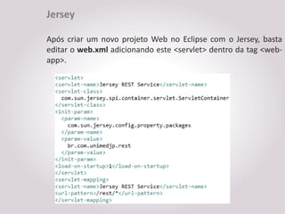 Jersey

Após criar um novo projeto Web no Eclipse com o Jersey, basta
editar o web.xml adicionando este <servlet> dentro da tag <web-
app>.
 