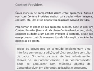 Content Providers

Única maneira de compartilhar dados entre aplicações. Android
vem com Content Providers nativos para áudio, vídeo, imagens,
contatos, etc. Eles estão disponíveis no pacote android.provider.

Para tornar os dados de sua aplicação públicos, pode-se criar um
Content Provider (herdando da classe ContentProvider) ou, ainda,
adicionar os dados a um Content Provider já existente, desde que
esse provedor controle o mesmo tipo de informação e você tenha
permissão de escrita.

 Todos os provedores de conteúdo implementam uma
 interface comum para adição, edição, remoção e consulta
 de dados. O cliente usa essa interface indiretamente,
 através de um ContentResolver. Um ContentProvider
 pode se comunicar com múltiplos objetos de
 ContentResolver, em diferentes aplicações e processos.
 