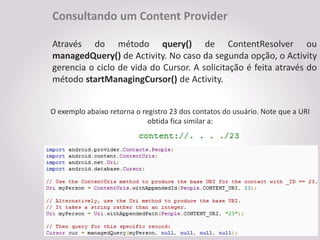 Consultando um Content Provider

Através do método query() de ContentResolver ou
managedQuery() de Activity. No caso da segunda opção, o Activity
gerencia o ciclo de vida do Cursor. A solicitação é feita através do
método startManagingCursor() de Activity.


O exemplo abaixo retorna o registro 23 dos contatos do usuário. Note que a URI
                             obtida fica similar a:
 