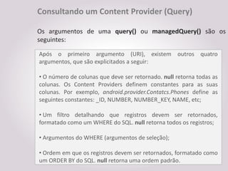 Consultando um Content Provider (Query)

Os argumentos de uma query() ou managedQuery() são os
seguintes:

Após o primeiro argumento (URI), existem outros quatro
argumentos, que são explicitados a seguir:

• O número de colunas que deve ser retornado. null retorna todas as
colunas. Os Content Providers definem constantes para as suas
colunas. Por exemplo, android.provider.Contatcs.Phones define as
seguintes constantes: _ID, NUMBER, NUMBER_KEY, NAME, etc;

• Um filtro detalhando que registros devem ser retornados,
formatado como um WHERE do SQL. null retorna todos os registros;

• Argumentos do WHERE (argumentos de seleção);

• Ordem em que os registros devem ser retornados, formatado como
um ORDER BY do SQL. null retorna uma ordem padrão.
 