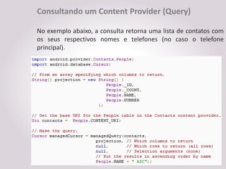 Consultando um Content Provider (Query)

No exemplo abaixo, a consulta retorna uma lista de contatos com
os seus respectivos nomes e telefones (no caso o telefone
principal).
 