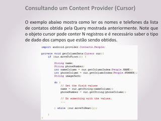 Consultando um Content Provider (Cursor)

O exemplo abaixo mostra como ler os nomes e telefones da lista
de contatos obtida pela Query mostrada anteriormente. Note que
o objeto cursor pode conter N registros e é necessário saber o tipo
de dado dos campos que estão sendo obtidos.
 