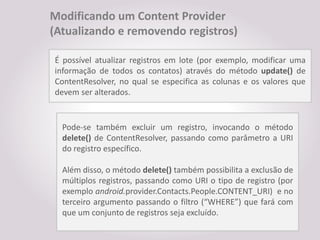 Modificando um Content Provider
(Atualizando e removendo registros)

É possível atualizar registros em lote (por exemplo, modificar uma
informação de todos os contatos) através do método update() de
ContentResolver, no qual se especifica as colunas e os valores que
devem ser alterados.


  Pode-se também excluir um registro, invocando o método
  delete() de ContentResolver, passando como parâmetro a URI
  do registro específico.

  Além disso, o método delete() também possibilita a exclusão de
  múltiplos registros, passando como URI o tipo de registro (por
  exemplo android.provider.Contacts.People.CONTENT_URI) e no
  terceiro argumento passando o filtro (“WHERE”) que fará com
  que um conjunto de registros seja excluído.
 