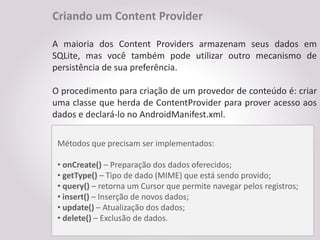 Criando um Content Provider

A maioria dos Content Providers armazenam seus dados em
SQLite, mas você também pode utilizar outro mecanismo de
persistência de sua preferência.

O procedimento para criação de um provedor de conteúdo é: criar
uma classe que herda de ContentProvider para prover acesso aos
dados e declará-lo no AndroidManifest.xml.

 Métodos que precisam ser implementados:

 • onCreate() – Preparação dos dados oferecidos;
 • getType() – Tipo de dado (MIME) que está sendo provido;
 • query() – retorna um Cursor que permite navegar pelos registros;
 • insert() – Inserção de novos dados;
 • update() – Atualização dos dados;
 • delete() – Exclusão de dados.
 