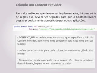 Criando um Content Provider

Além dos métodos que devem ser implementados, há uma série
de regras que devem ser seguidas para que o ContentProvider
possa ser devidamente aproveitado por outras aplicações.




 • CONTENT_URI – definir uma constante que especifica a URI do
 Content Provider, bem como uma constante para cada uma de suas
 tabelas;

 • definir uma constante para cada coluna, incluindo uma _ID do tipo
 inteiro;

 • Documentar cuidadosamente cada coluna. Os clientes precisam
 dessa informação para ler corretamente os dados.
 