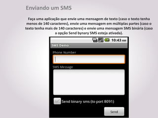 Enviando um SMS
  Faça uma aplicação que envie uma mensagem de texto (caso o texto tenha
 menos de 140 caracteres), envie uma mensagem em múltiplas partes (caso o
texto tenha mais de 140 caracteres) e envie uma mensagem SMS binária (caso
                  a opção Send bynary SMS esteja ativada).
 