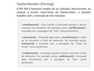 TwitterHandler (Parsing)
NewsDroid - Controladores   A API SAX é bastante simples de ser utilizada. Basicamente, ao
                            analisar o trecho <text>Texto do Tweet</text>, o Handler
                            trabalha com a chamada de três métodos:


                                • startElement() – Essa função é chamada quando o parser
                                encontra um elemento. No exemplo acima, startElement() é
                                invocado com a passagem de “text” como parâmetro;

                                • characters() – Chamada logo após o startElement() e antes
                                de se encontrar o final do elemento. No exemplo acima,
                                characters() é invocado com a passagem de “Texto do
                                Tweet” como parâmetro;

                                • endElement() – Chamada quando o parser encontra o final
                                do elemento. No exemplo acima, endElement() é invocado
                                após characters() com a passagem de “text” como
                                parâmetro.
 