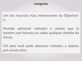 Categories


Um dos recursos mais interessantes do Objective-
C;

Permite adicionar métodos a classes que já
existem sem herança ou saber qualquer detalhe da
classe;

Útil pois você pode adicionar métodos a objetos
pré-construídos.
 