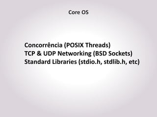 Core OS




Concorrência (POSIX Threads)
TCP & UDP Networking (BSD Sockets)
Standard Libraries (stdio.h, stdlib.h, etc)
 