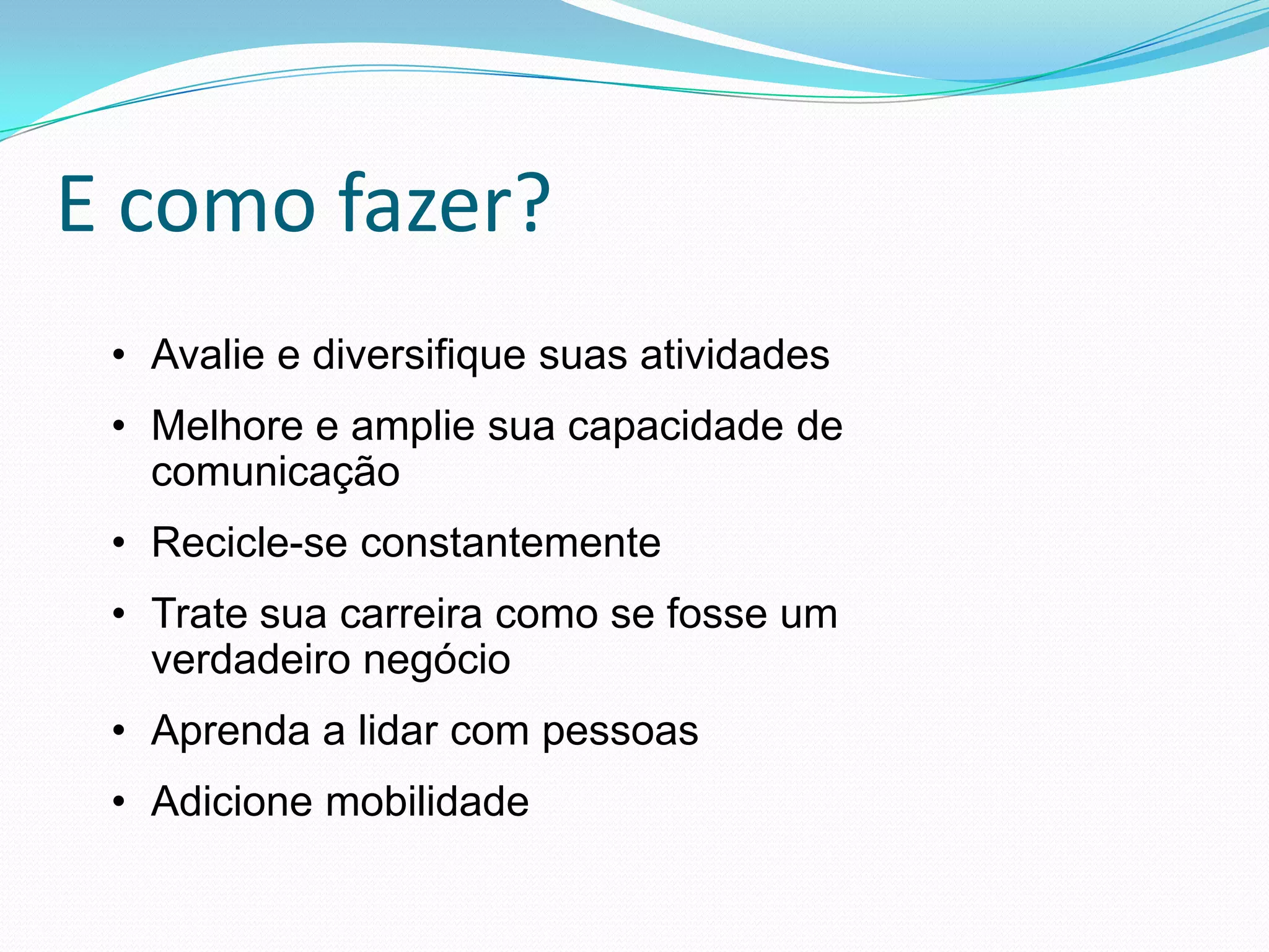 E como fazer?
 • Avalie e diversifique suas atividades
 • Melhore e amplie sua capacidade de
   comunicação
 • Recicle-se constantemente
 • Trate sua carreira como se fosse um
   verdadeiro negócio
 • Aprenda a lidar com pessoas
 • Adicione mobilidade
 