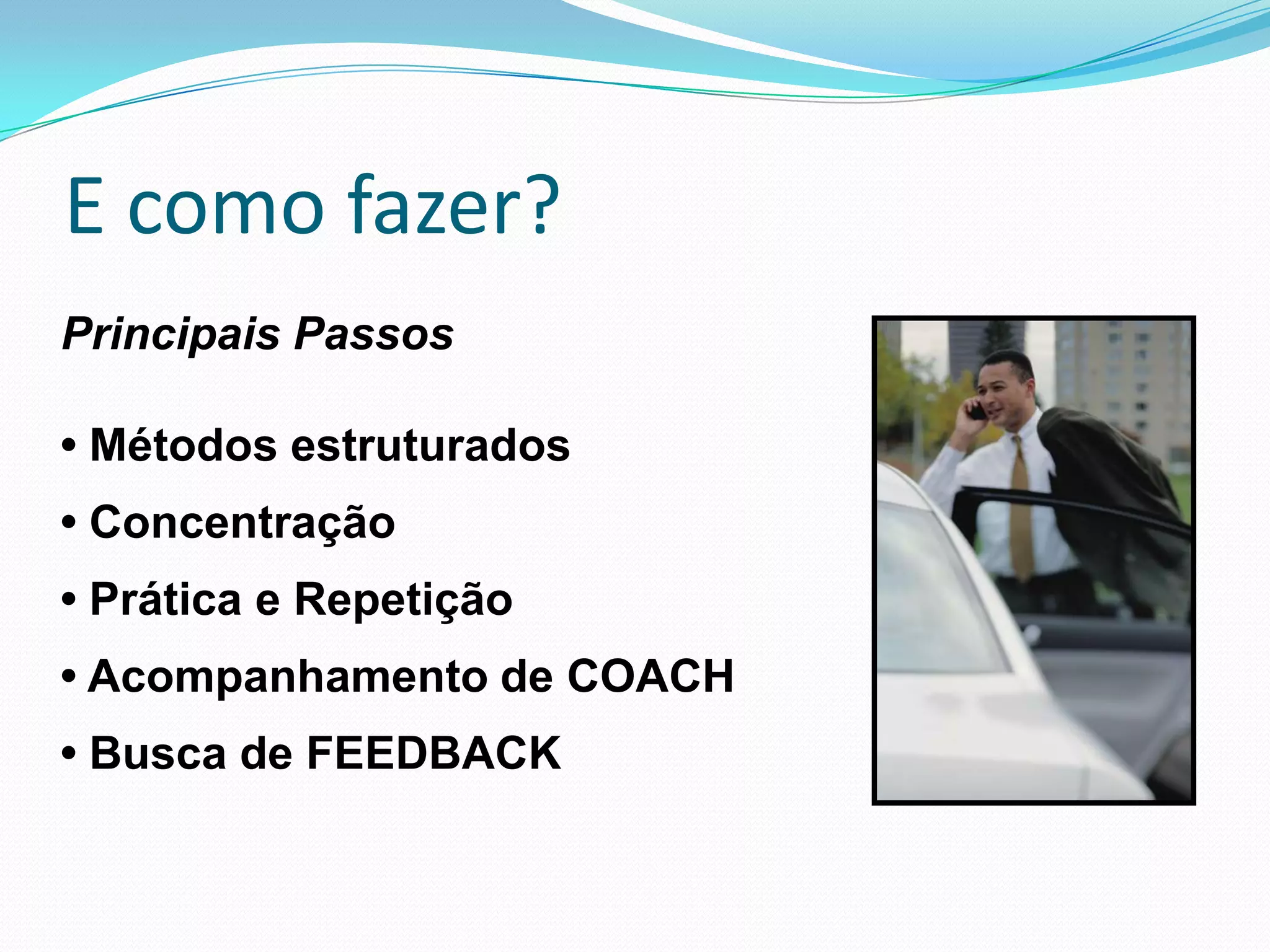 E como fazer?
Principais Passos

• Métodos estruturados
• Concentração
• Prática e Repetição
• Acompanhamento de COACH
• Busca de FEEDBACK
 