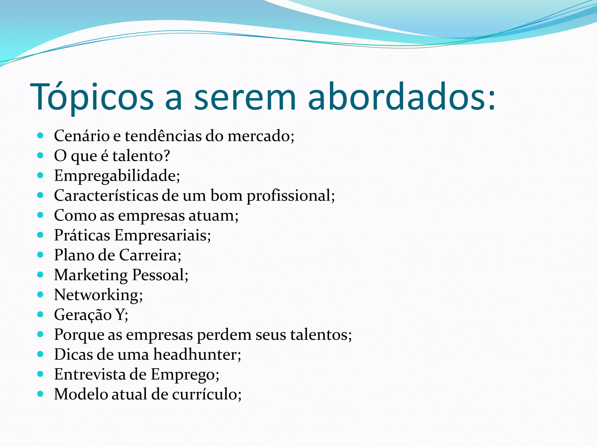 Tópicos a serem abordados:
   Cenário e tendências do mercado;
   O que é talento?
   Empregabilidade;
   Características de um bom profissional;
   Como as empresas atuam;
   Práticas Empresariais;
   Plano de Carreira;
   Marketing Pessoal;
   Networking;
   Geração Y;
   Porque as empresas perdem seus talentos;
   Dicas de uma headhunter;
   Entrevista de Emprego;
   Modelo atual de currículo;
 