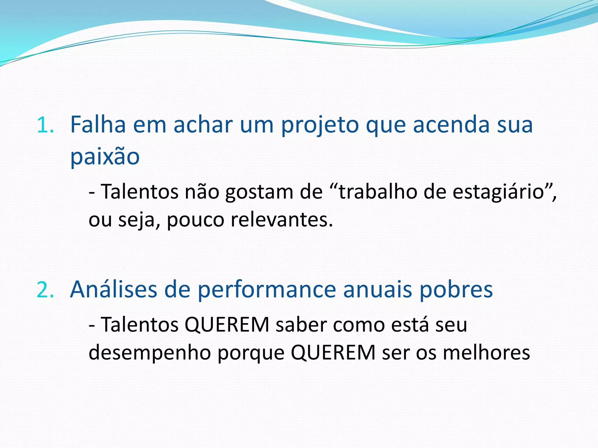 1. Falha em achar um projeto que acenda sua
  paixão
    - Talentos não gostam de “trabalho de estagiário”,
    ou seja, pouco relevantes.


2. Análises de performance anuais pobres
    - Talentos QUEREM saber como está seu
    desempenho porque QUEREM ser os melhores
 
