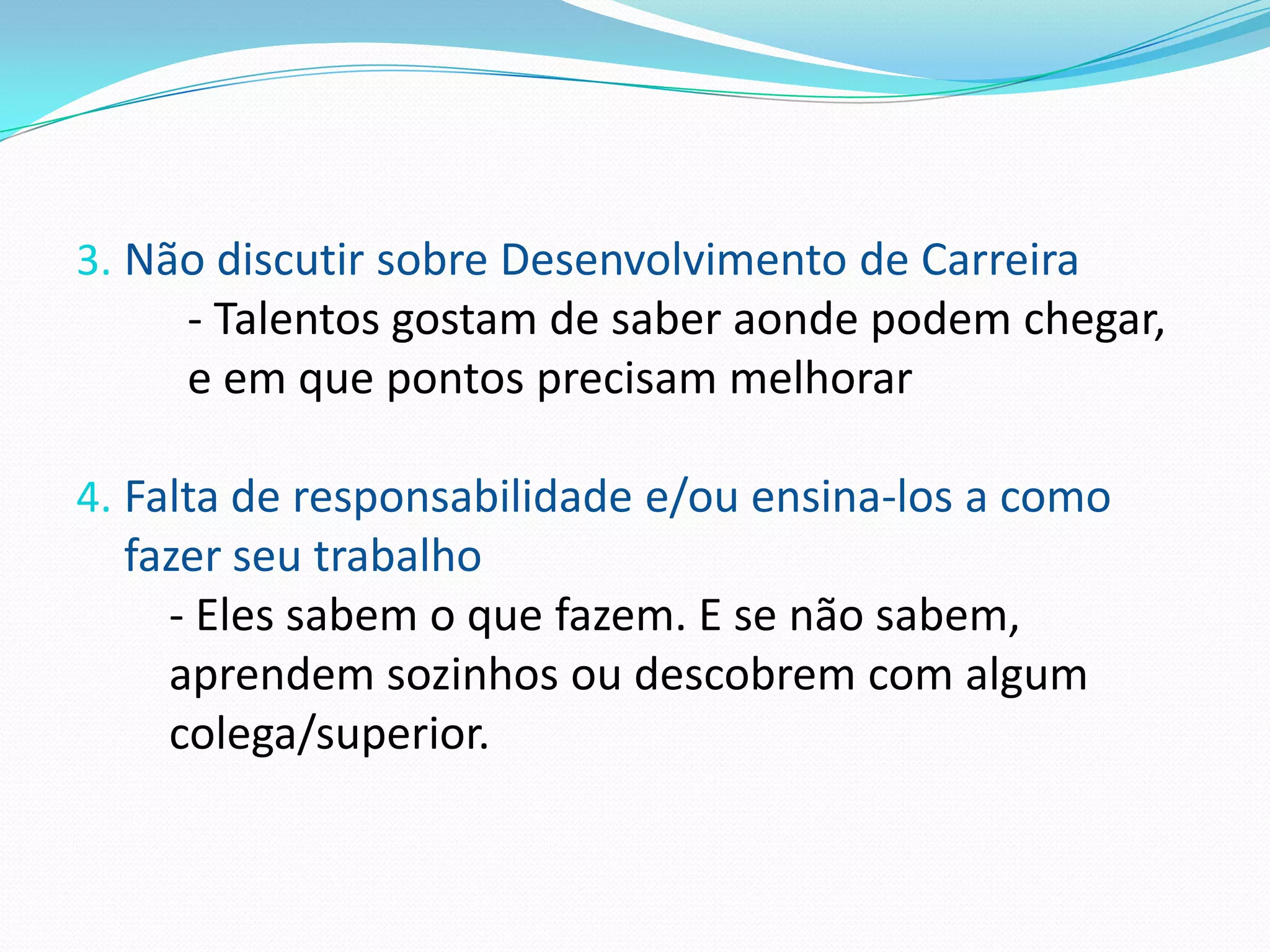 3. Não discutir sobre Desenvolvimento de Carreira
     - Talentos gostam de saber aonde podem chegar,
     e em que pontos precisam melhorar

4. Falta de responsabilidade e/ou ensina-los a como
  fazer seu trabalho
    - Eles sabem o que fazem. E se não sabem,
    aprendem sozinhos ou descobrem com algum
    colega/superior.
 