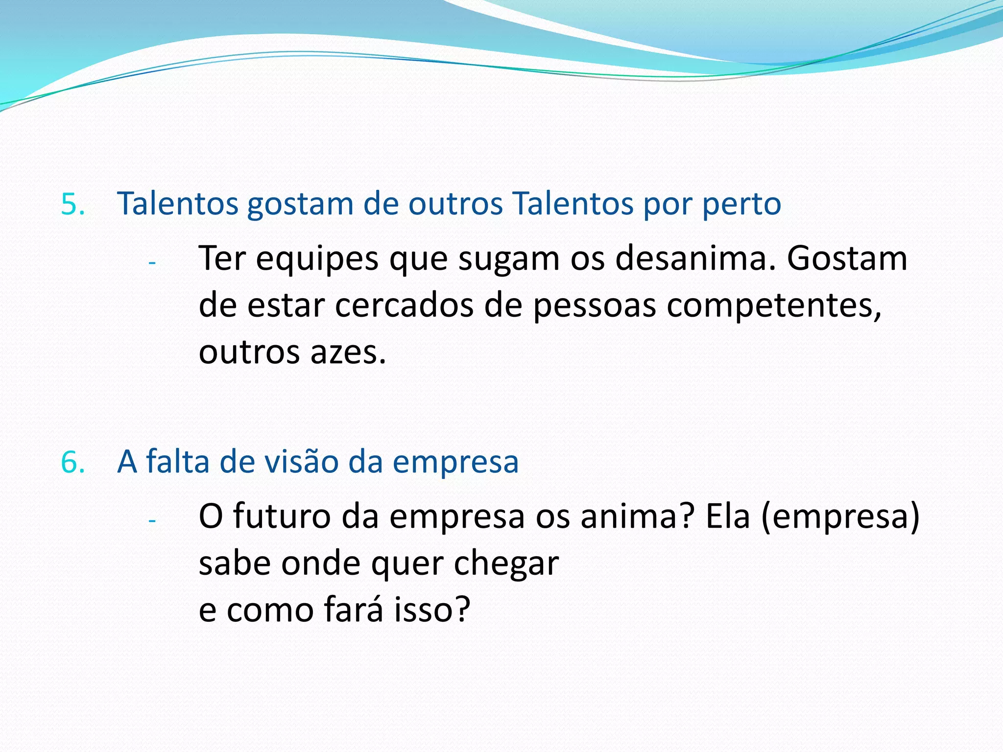 5. Talentos gostam de outros Talentos por perto
     -   Ter equipes que sugam os desanima. Gostam
         de estar cercados de pessoas competentes,
         outros azes.

6. A falta de visão da empresa
     -   O futuro da empresa os anima? Ela (empresa)
         sabe onde quer chegar
         e como fará isso?
 