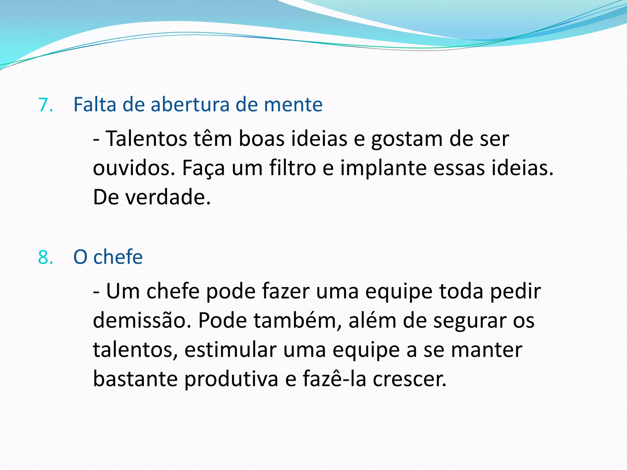 7. Falta de abertura de mente
     - Talentos têm boas ideias e gostam de ser
     ouvidos. Faça um filtro e implante essas ideias.
     De verdade.

8. O chefe
     - Um chefe pode fazer uma equipe toda pedir
     demissão. Pode também, além de segurar os
     talentos, estimular uma equipe a se manter
     bastante produtiva e fazê-la crescer.
 