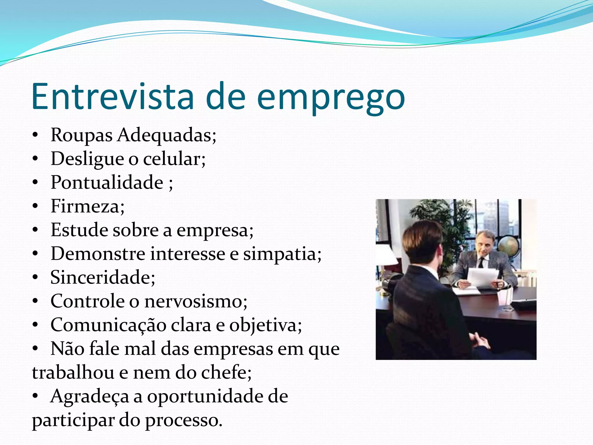 Entrevista de emprego
• Roupas Adequadas;
• Desligue o celular;
• Pontualidade ;
• Firmeza;
• Estude sobre a empresa;
• Demonstre interesse e simpatia;
• Sinceridade;
• Controle o nervosismo;
• Comunicação clara e objetiva;
• Não fale mal das empresas em que
trabalhou e nem do chefe;
• Agradeça a oportunidade de
participar do processo.
 