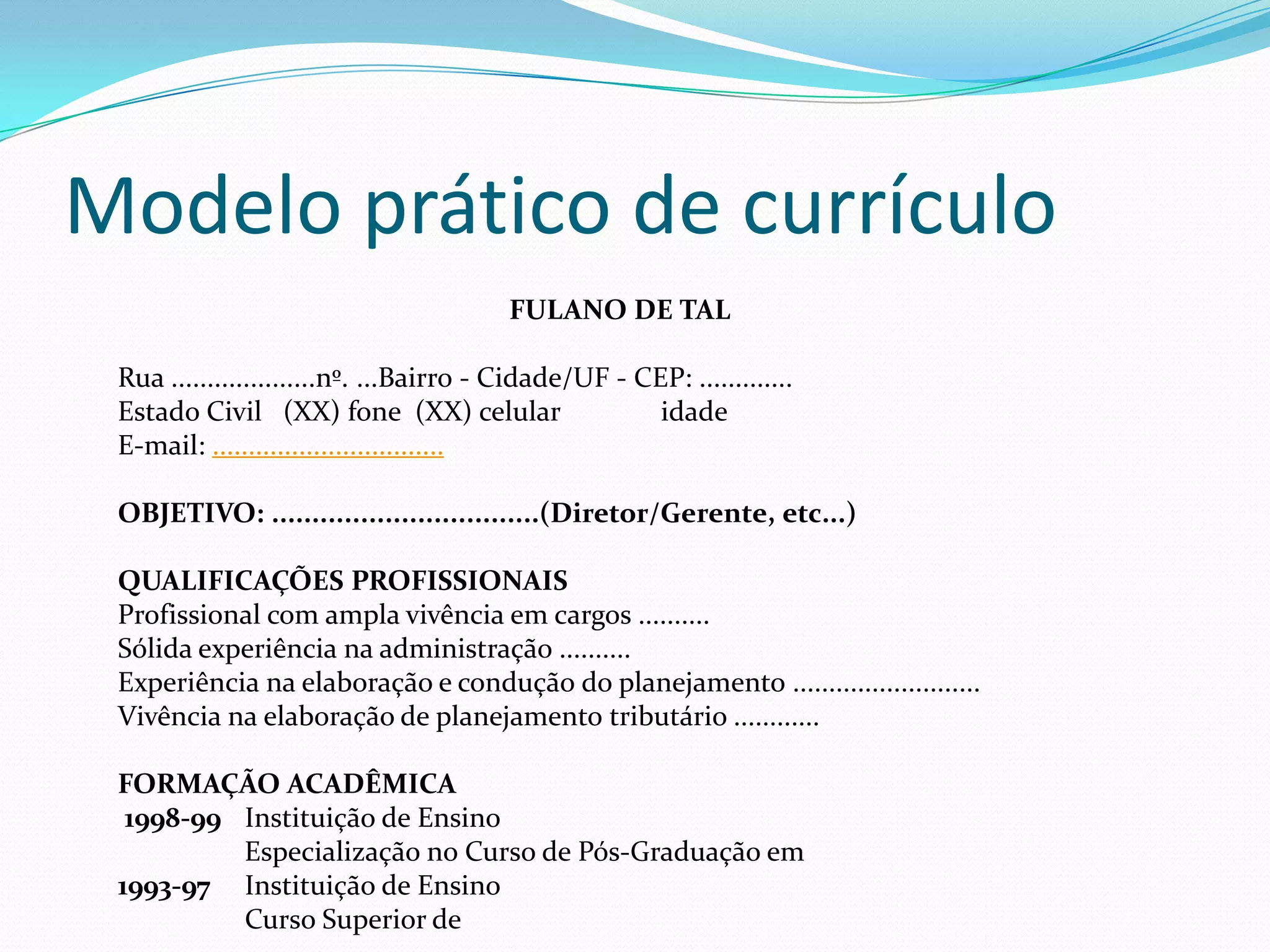 Modelo prático de currículo
                                         FULANO DE TAL

 Rua ....................nº. ...Bairro - Cidade/UF - CEP: .............
 Estado Civil (XX) fone (XX) celular                   idade
 E-mail: ................................

 OBJETIVO: .................................(Diretor/Gerente, etc...)

 QUALIFICAÇÕES PROFISSIONAIS
 Profissional com ampla vivência em cargos ..........
 Sólida experiência na administração ..........
 Experiência na elaboração e condução do planejamento ..........................
 Vivência na elaboração de planejamento tributário ............

 FORMAÇÃO ACADÊMICA
  1998-99 Instituição de Ensino
          Especialização no Curso de Pós-Graduação em
 1993-97 Instituição de Ensino
          Curso Superior de
 