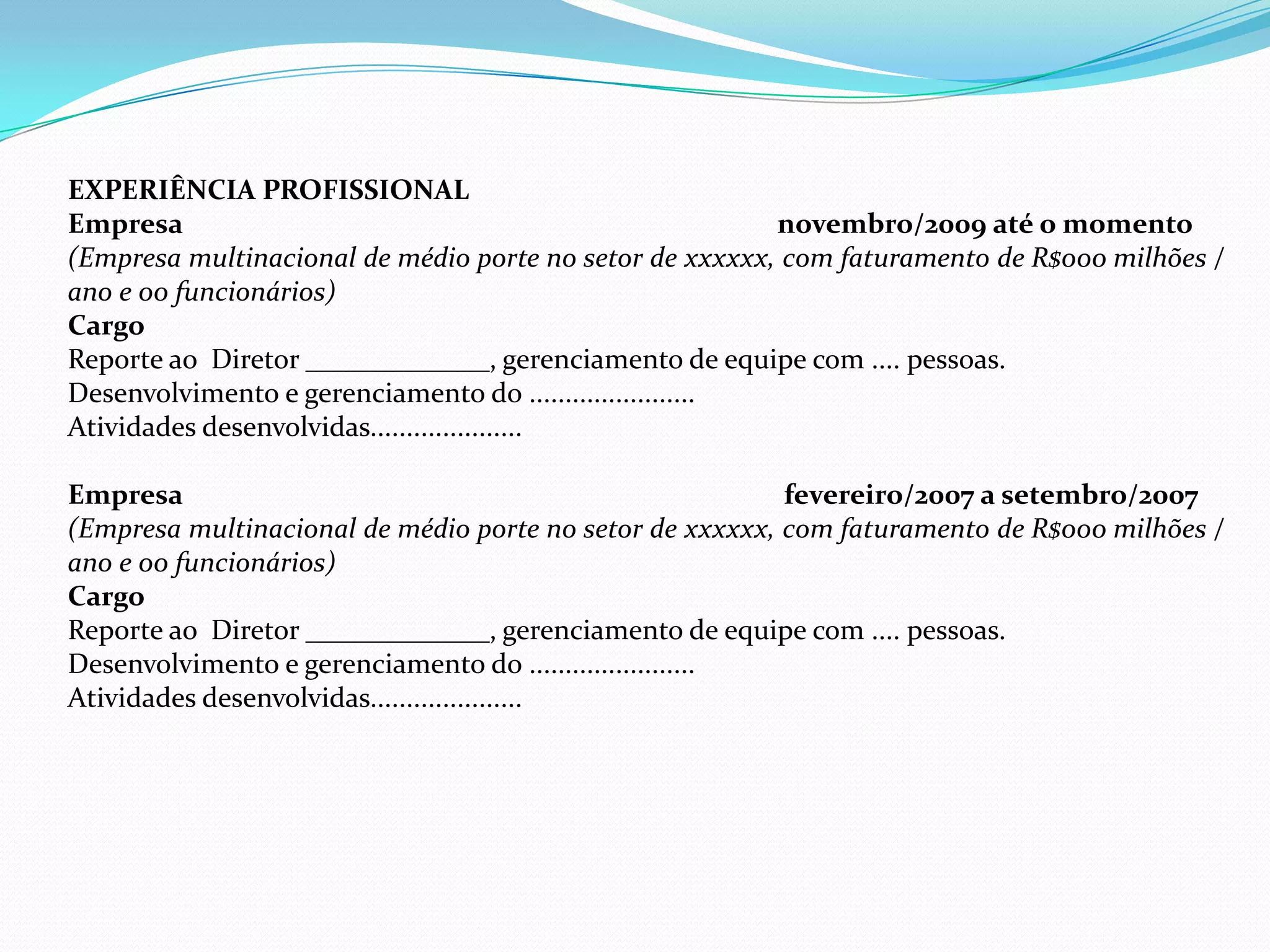 EXPERIÊNCIA PROFISSIONAL
Empresa                                                    novembro/2009 até o momento
(Empresa multinacional de médio porte no setor de xxxxxx, com faturamento de R$000 milhões /
ano e 00 funcionários)
Cargo
Reporte ao Diretor _____________, gerenciamento de equipe com .... pessoas.
Desenvolvimento e gerenciamento do .......................
Atividades desenvolvidas.....................

Empresa                                                    fevereiro/2007 a setembro/2007
(Empresa multinacional de médio porte no setor de xxxxxx, com faturamento de R$000 milhões /
ano e 00 funcionários)
Cargo
Reporte ao Diretor _____________, gerenciamento de equipe com .... pessoas.
Desenvolvimento e gerenciamento do .......................
Atividades desenvolvidas.....................
 