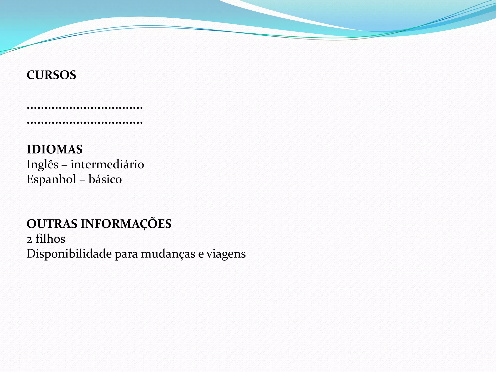 CURSOS

.................................
.................................

IDIOMAS
Inglês – intermediário
Espanhol – básico


OUTRAS INFORMAÇÕES
2 filhos
Disponibilidade para mudanças e viagens
 